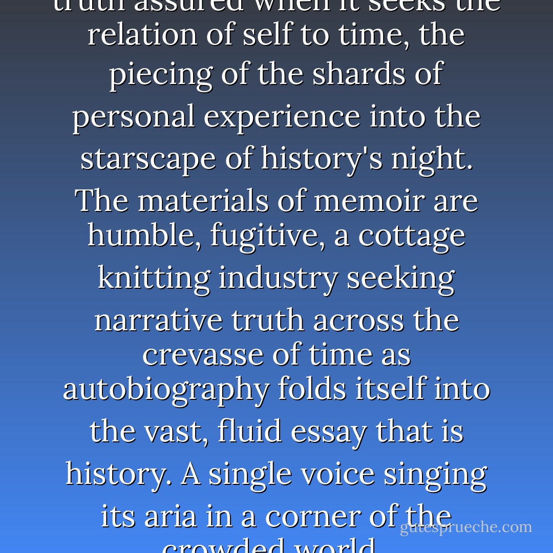 Memoir is trustworthy and its truth assured when it seeks the relation of self to time, the piecing of the shards of personal experience into the starscape of history's night. The materials of memoir are humble, fugitive, a cottage knitting industry seeking narrative truth across the crevasse of time as autobiography folds itself into the vast, fluid essay that is history. A single voice singing its aria in a corner of the crowded world.  - Patricia Hampl