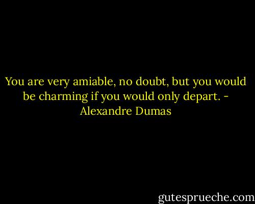 You are very amiable, no doubt, but you would be charming if you would only depart. - Alexandre Dumas