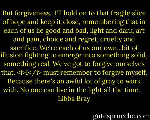 But forgiveness...I'll hold on to that fragile slice of hope and keep it close, remembering that in each of us lie good and bad, light and dark, art and pain, choice and regret, cruelty and sacrifice. We're each of us our own...bit of illusion fighting to emerge into something solid, something real. We've got to forgive ourselves that. <i>I</i> must remember to forgive myself. Because there's an awful lot of gray to work with. No one can live in the light all the time. - Libba Bray