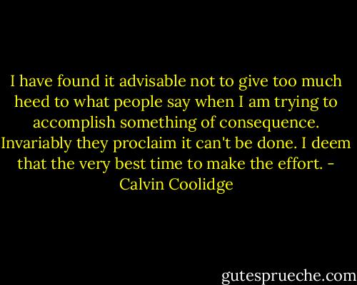 I have found it advisable not to give too much heed to what people say when I am trying to accomplish something of consequence. Invariably they proclaim it can't be done. I deem that the very best time to make the effort. - Calvin Coolidge