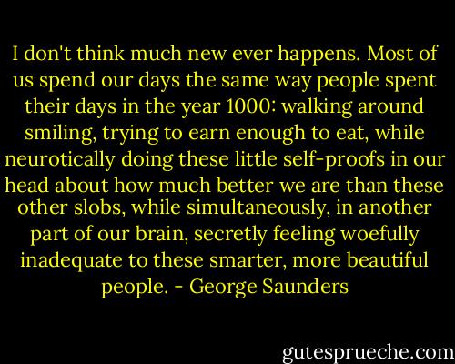 I don't think much new ever happens. Most of us spend our days the same way people spent their days in the year 1000: walking around smiling, trying to earn enough to eat, while neurotically doing these little self-proofs in our head about how much better we are than these other slobs, while simultaneously, in another part of our brain, secretly feeling woefully inadequate to these smarter, more beautiful people. - George Saunders