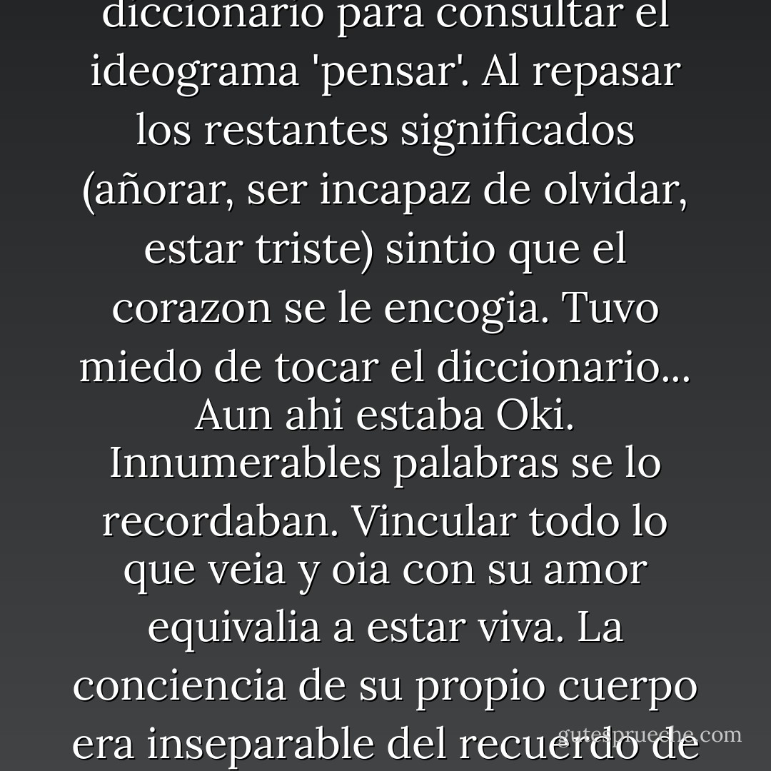 Un dia, mientras escribia una carta, Otoko abrio el diccionario para consultar el ideograma 'pensar'. Al repasar los restantes significados (añorar, ser incapaz de olvidar, estar triste) sintio que el corazon se le encogia. Tuvo miedo de tocar el diccionario... Aun ahi estaba Oki. Innumerables palabras se lo recordaban. Vincular todo lo que veia y oia con su amor equivalia a estar viva. La conciencia de su propio cuerpo era inseparable del recuerdo de aquel abrazo. - Yasunari Kawabata