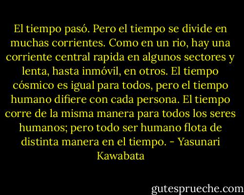 El tiempo pasó. Pero el tiempo se divide en muchas corrientes. Como en un rio, hay una corriente central rapida en algunos sectores y lenta, hasta inmóvil, en otros. El tiempo cósmico es igual para todos, pero el tiempo humano difiere con cada persona. El tiempo corre de la misma manera para todos los seres humanos; pero todo ser humano flota de distinta manera en el tiempo. - Yasunari Kawabata