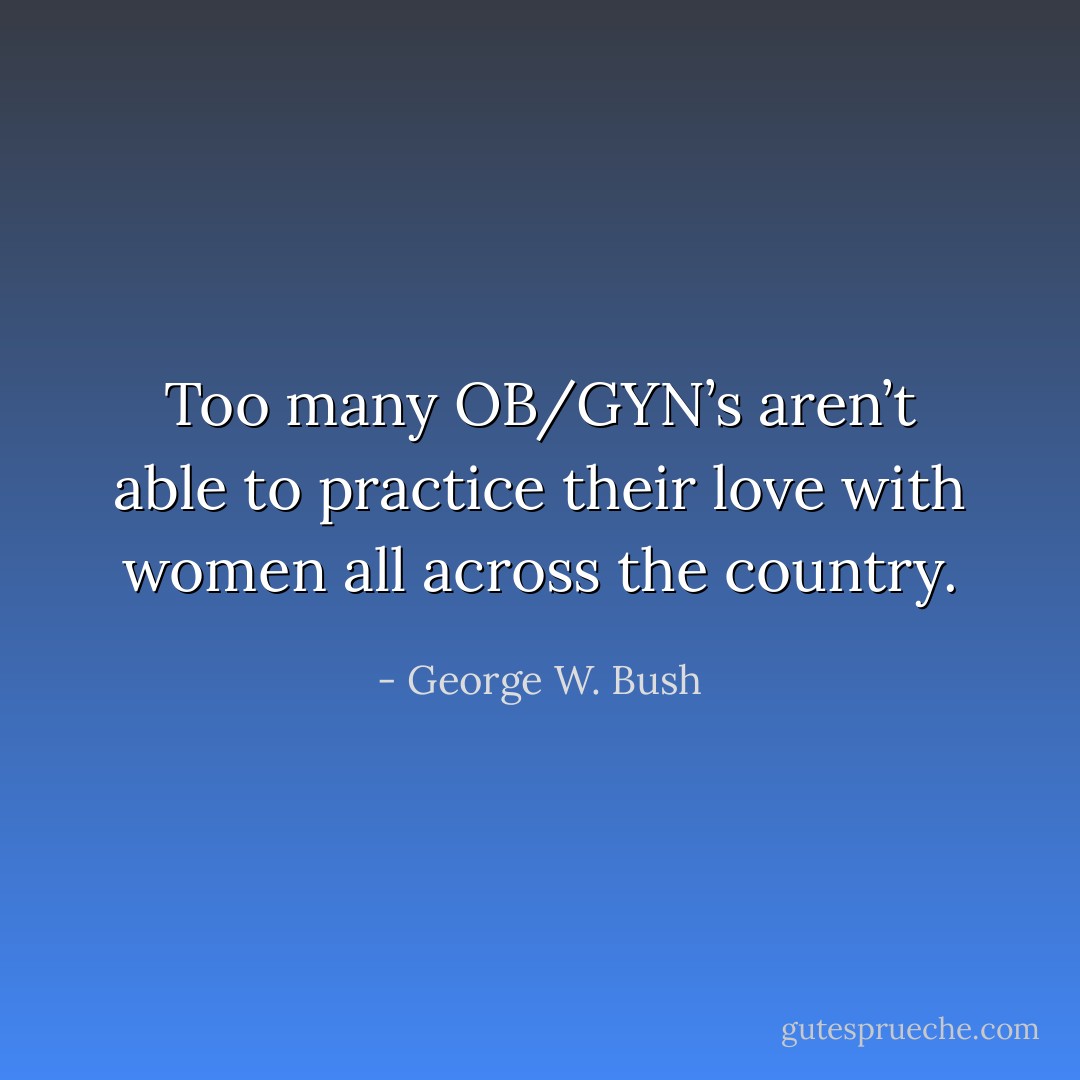 Too many OB/GYN’s aren’t able to practice their love with women all across the country. - George W. Bush