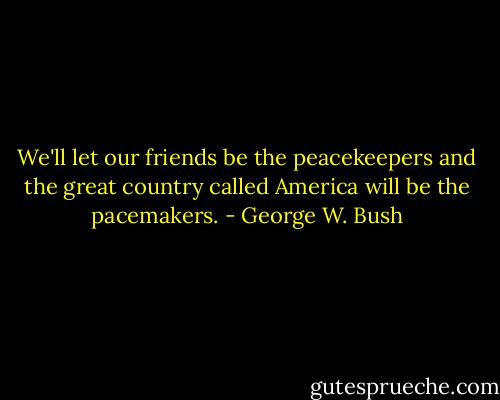 We'll let our friends be the peacekeepers and the great country called America will be the pacemakers. - George W. Bush