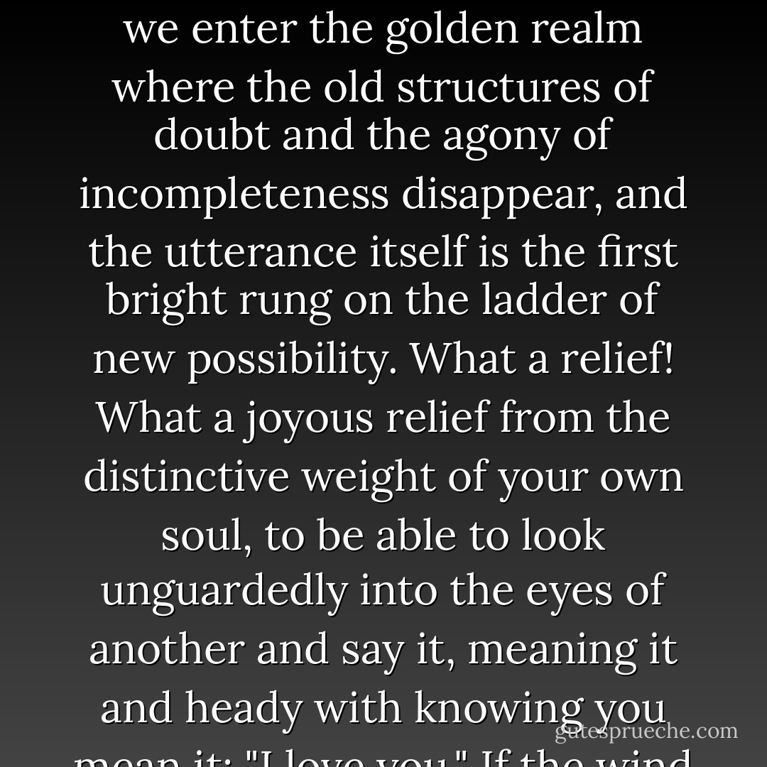 And saying it--the first time we say it and mean it-- we cross over into that other world that has so far been no more than a suspicion or a dream. Saying it, we enter the golden realm where the old structures of doubt and the agony of incompleteness disappear, and the utterance itself is the first bright rung on the ladder of new possibility. What a relief! What a joyous relief from the distinctive weight of your own soul, to be able to look unguardedly into the eyes of another and say it, meaning it and heady with knowing you mean it: "I love you." If the wind had blown through me at that moment, my body would have sung like a chime. - Glen Duncan