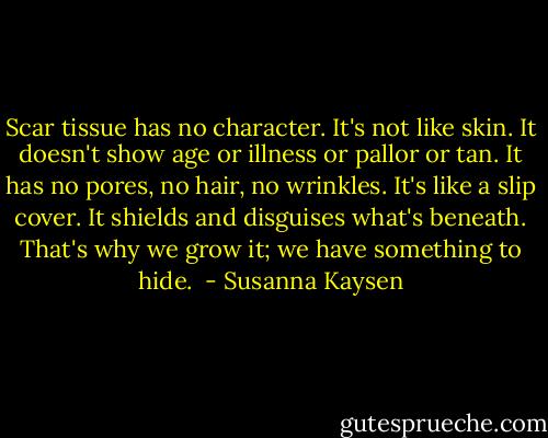 Scar tissue has no character. It's not like skin. It doesn't show age or illness or pallor or tan. It has no pores, no hair, no wrinkles. It's like a slip cover. It shields and disguises what's beneath. That's why we grow it; we have something to hide.  - Susanna Kaysen