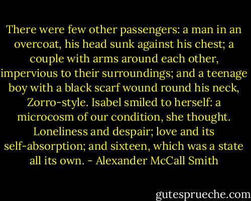 There were few other passengers: a man in an overcoat, his head sunk against his chest; a couple with arms around each other, impervious to their surroundings; and a teenage boy with a black scarf wound round his neck, Zorro-style. Isabel smiled to herself: a microcosm of our condition, she thought. Loneliness and despair; love and its self-absorption; and sixteen, which was a state all its own. - Alexander McCall Smith