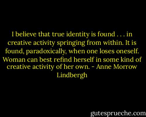 I believe that true identity is found . . . in creative activity springing from within. It is found, paradoxically, when one loses oneself. Woman can best refind herself in some kind of creative activity of her own. - Anne Morrow Lindbergh