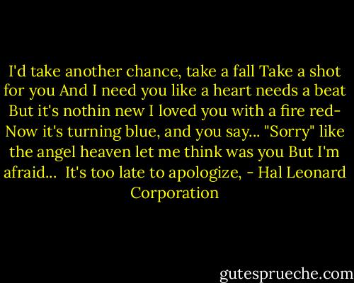 I'd take another chance, take a fall<br />Take a shot for you<br />And I need you like a heart needs a beat<br />But it's nothin new<br />I loved you with a fire red-<br />Now it's turning blue, and you say...<br />"Sorry" like the angel heaven let me think was you<br />But I'm afraid...<br /><br />It's too late to apologize, - Hal Leonard Corporation