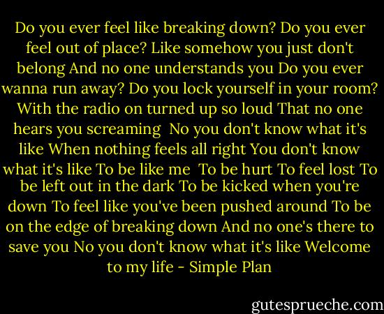 Do you ever feel like breaking down?<br />Do you ever feel out of place?<br />Like somehow you just don't belong<br />And no one understands you<br />Do you ever wanna run away?<br />Do you lock yourself in your room?<br />With the radio on turned up so loud<br />That no one hears you screaming<br /><br />No you don't know what it's like<br />When nothing feels all right<br />You don't know what it's like<br />To be like me<br /><br />To be hurt<br />To feel lost<br />To be left out in the dark<br />To be kicked when you're down<br />To feel like you've been pushed around<br />To be on the edge of breaking down<br />And no one's there to save you<br />No you don't know what it's like<br />Welcome to my life - Simple Plan