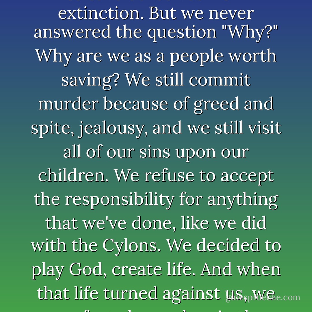 The Cylon War is long over, yet we must not forget the reasons why so many sacrificed so much in the cause of freedom. The cost of wearing the uniform can be high, but... <br />[very long pause] <br />sometimes it's too high. You know, when we fought the Cylons, we did it to save ourselves from extinction. But we never answered the question "Why?" Why are we as a people worth saving? We still commit murder because of greed and spite, jealousy, and we still visit all of our sins upon our children. We refuse to accept the responsibility for anything that we've done, like we did with the Cylons. We decided to play God, create life. And when that life turned against us, we comforted ourselves in the knowledge that it really wasn't our fault, not really. You cannot play God then wash your hands of the things that you've created. Sooner or later, the day comes when you can't hide from the things that you've done anymore.  - Ronald M. Moore