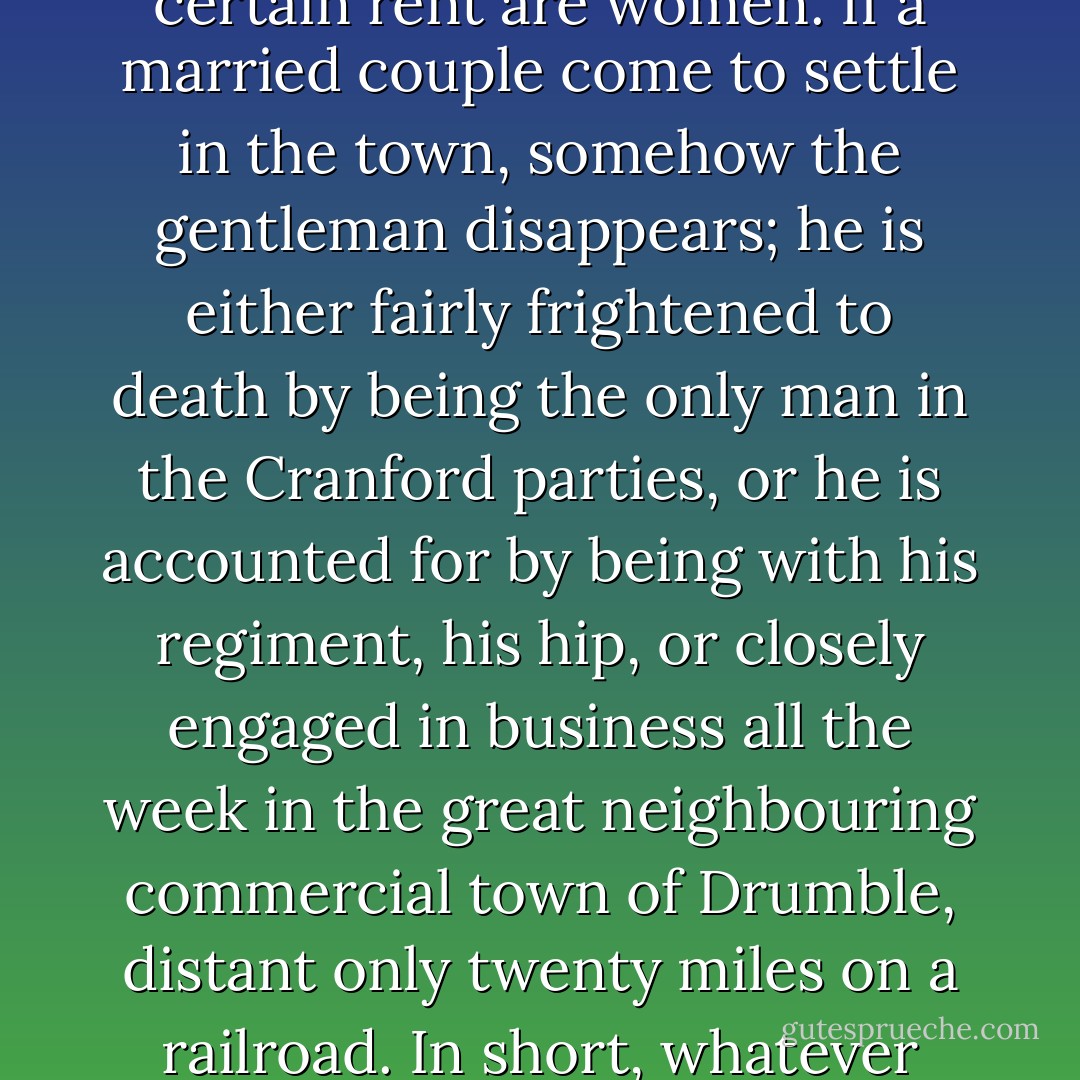 In the first place, Cranford is in possession of the Amazons; all the holders of houses above a certain rent are women. If a married couple come to settle in the town, somehow the gentleman disappears; he is either fairly frightened to death by being the only man in the Cranford parties, or he is accounted for by being with his regiment, his hip, or closely engaged in business all the week in the great neighbouring commercial town of Drumble, distant only twenty miles on a railroad. In short, whatever does become of the gentlemen, they are not at Cranford. - Elizabeth Gaskell