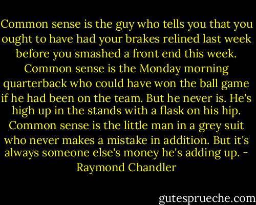Common sense is the guy who tells you that you ought to have had your brakes relined last week before you smashed a front end this week. Common sense is the Monday morning quarterback who could have won the ball game if he had been on the team. But he never is. He's high up in the stands with a flask on his hip. Common sense is the little man in a grey suit who never makes a mistake in addition. But it's always someone else's money he's adding up. - Raymond Chandler