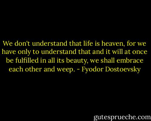 We don't understand that life is heaven, for we have only to understand that and it will at once be fulfilled in all its beauty, we shall embrace each other and weep. - Fyodor Dostoevsky