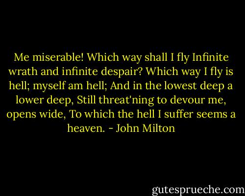 Me miserable! Which way shall I fly<br />Infinite wrath and infinite despair?<br />Which way I fly is hell; myself am hell;<br />And in the lowest deep a lower deep,<br />Still threat'ning to devour me, opens wide,<br />To which the hell I suffer seems a heaven. - John Milton