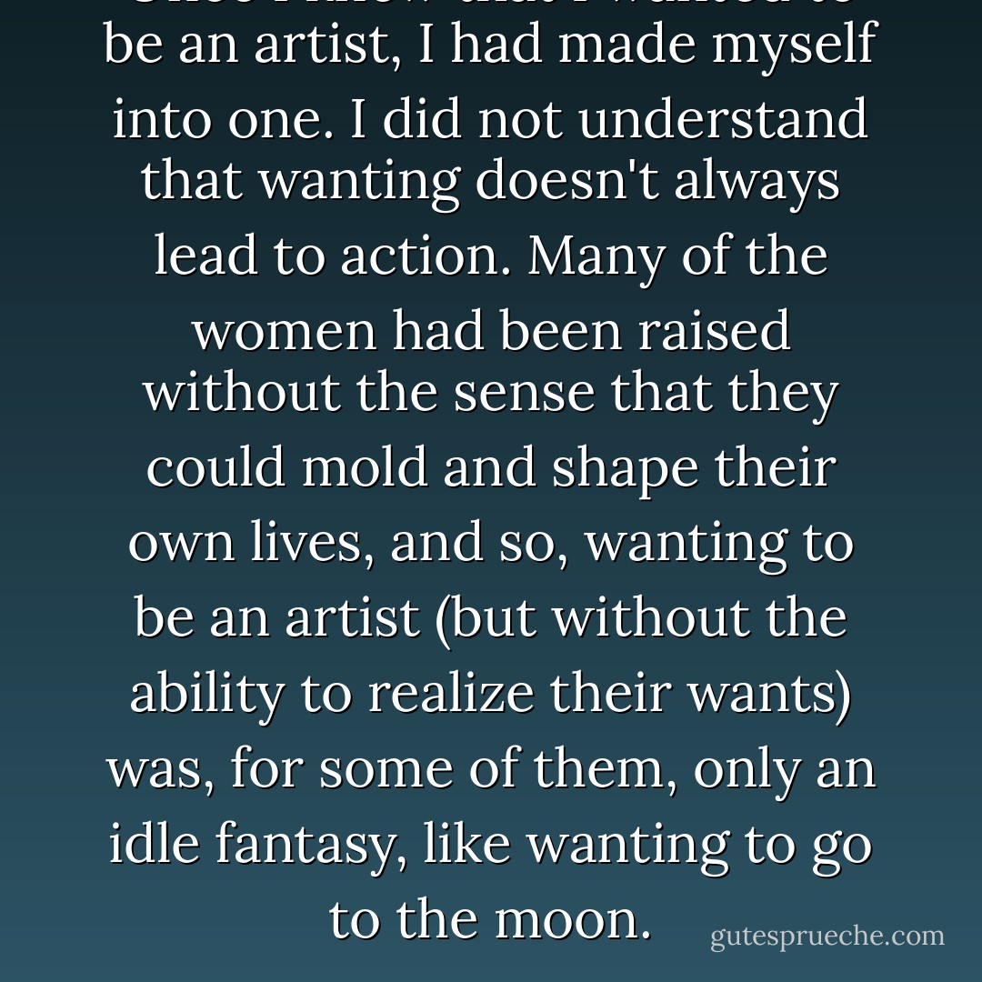 Once I knew that I wanted to be an artist, I had made myself into one. I did not understand that wanting doesn't always lead to action. Many of the women had been raised without the sense that they could mold and shape their own lives, and so, wanting to be an artist (but without the ability to realize their wants) was, for some of them, only an idle fantasy, like wanting to go to the moon. - Judy Chicago