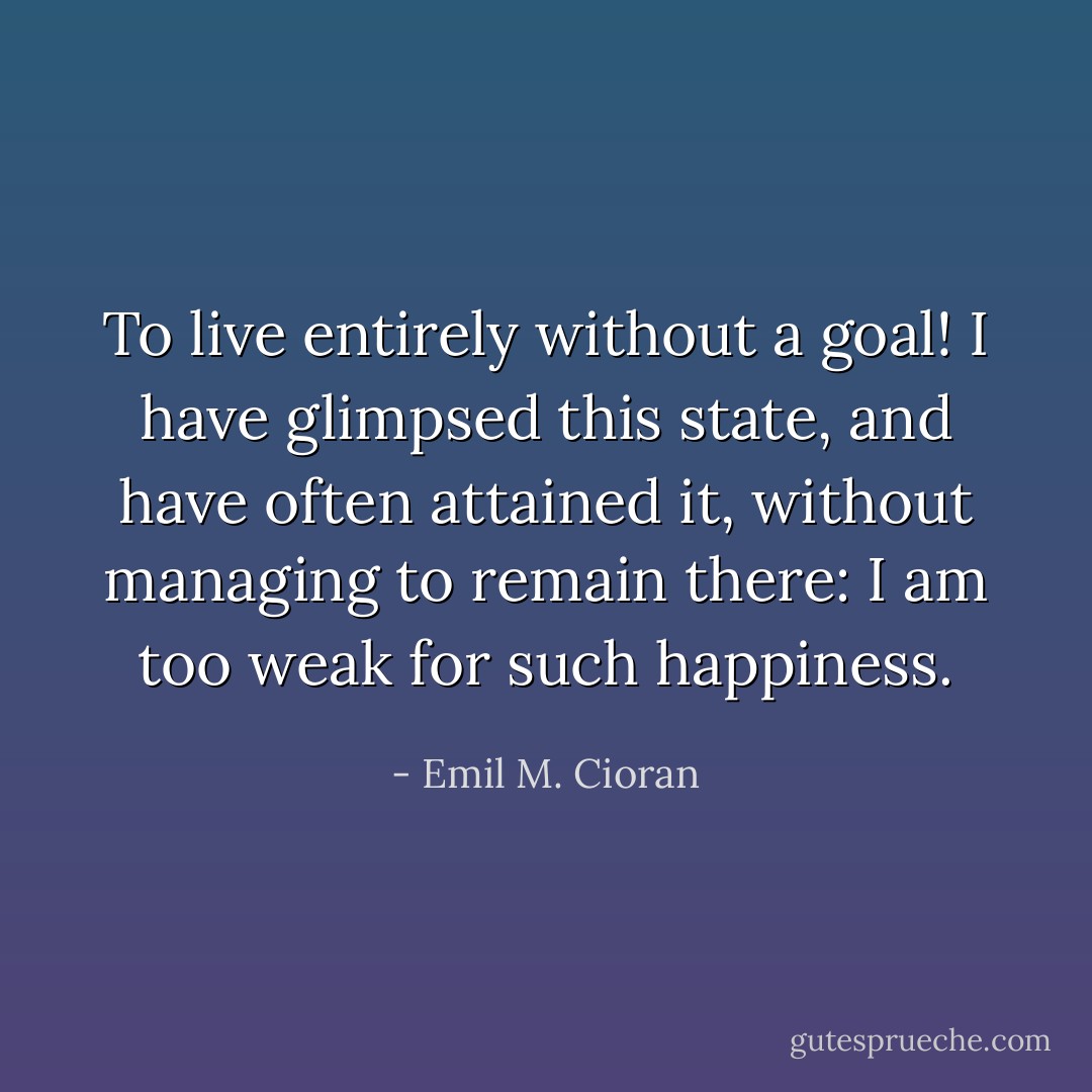 To live entirely without a goal! I have glimpsed this state, and have often attained it, without managing to remain there: I am too weak for such happiness. - Emil M. Cioran