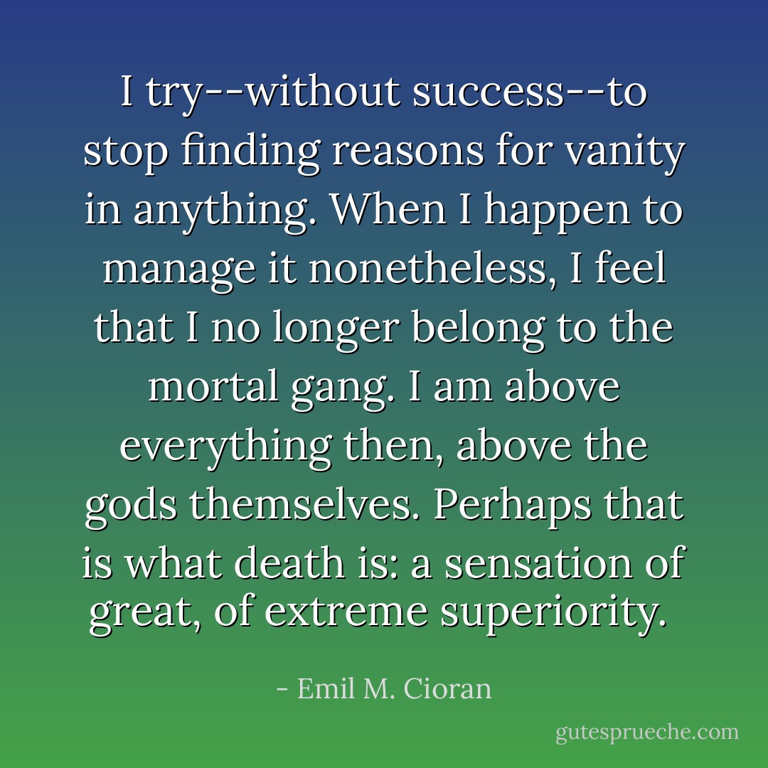 I try--without success--to stop finding reasons for vanity in anything. When I happen to manage it nonetheless, I feel that I no longer belong to the mortal gang. I am above everything then, above the gods themselves. Perhaps that is what death is: a sensation of great, of extreme superiority.  - Emil M. Cioran
