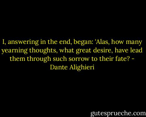 I, answering in the end, began: 'Alas,<br />how many yearning thoughts, what great desire,<br />have lead them through such sorrow to their fate? - Dante Alighieri