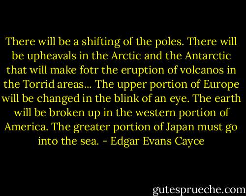 There will be a shifting of the poles. There will be upheavals in the Arctic and the Antarctic that will make fotr the eruption of volcanos in the Torrid areas... The upper portion of Europe will be changed in the blink of an eye. The earth will be broken up in the western portion of America. The greater portion of Japan must go into the sea. - Edgar Evans Cayce