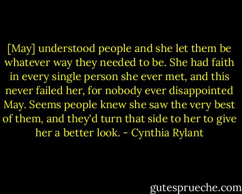 [May] understood people and she let them be whatever way they needed to be. She had faith in every single person she ever met, and this never failed her, for nobody ever disappointed May. Seems people knew she saw the very best of them, and they'd turn that side to her to give her a better look. - Cynthia Rylant