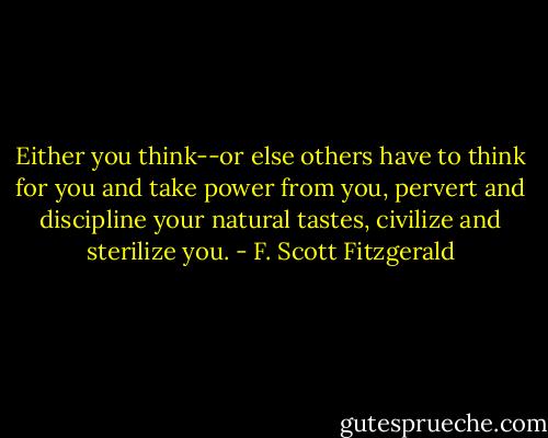 Either you think--or else others have to think for you and take power from you, pervert and discipline your natural tastes, civilize and sterilize you. - F. Scott Fitzgerald