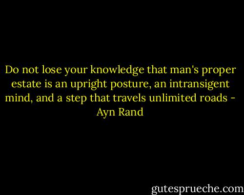 Do not lose your knowledge that man's proper estate is an upright posture, an intransigent mind, and a step that travels unlimited roads - Ayn Rand