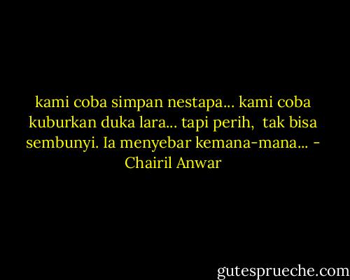 kami coba simpan nestapa...<br />kami coba kuburkan duka lara...<br />tapi perih, <br />tak bisa sembunyi.<br />Ia menyebar kemana-mana... - Chairil Anwar