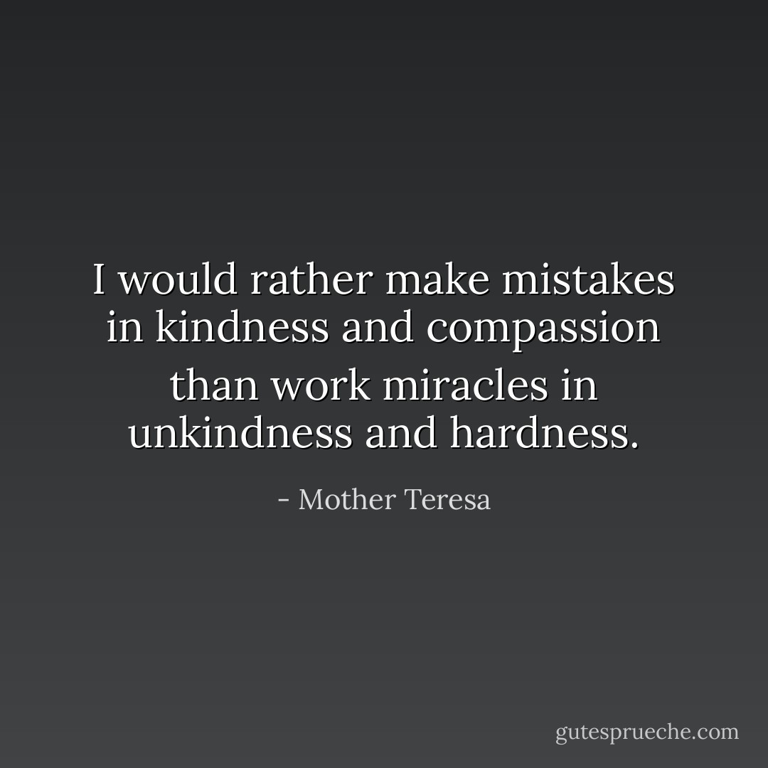 I would rather make mistakes in kindness and compassion than work miracles in unkindness and hardness. - Mother Teresa