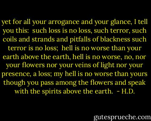 yet for all your arrogance<br />and your glance,<br />I tell you this:<br /><br />such loss is no loss,<br />such terror, such coils and strands and pitfalls<br />of blackness<br />such terror<br />is no loss;<br /><br />hell is no worse than your earth<br />above the earth,<br />hell is no worse,<br />no, nor your flowers<br />nor your veins of light<br />nor your presence,<br />a loss;<br />my hell is no worse than yours<br />though you pass among the flowers and speak<br />with the spirits above the earth.  - H.D.