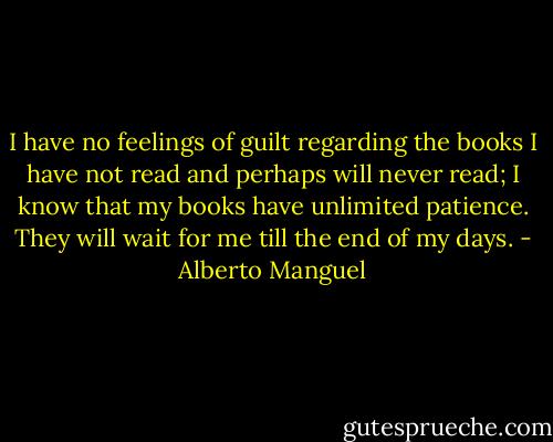 I have no feelings of guilt regarding the books I have not read and perhaps will never read; I know that my books have unlimited patience. They will wait for me till the end of my days. - Alberto Manguel