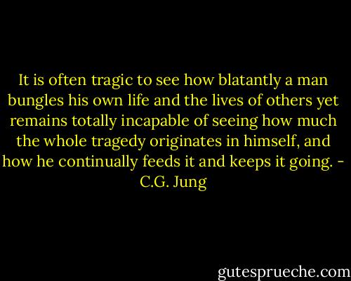 It is often tragic to see how blatantly a man bungles his own life and the lives of others yet remains totally incapable of seeing how much the whole tragedy originates in himself, and how he continually feeds it and keeps it going. - C.G. Jung