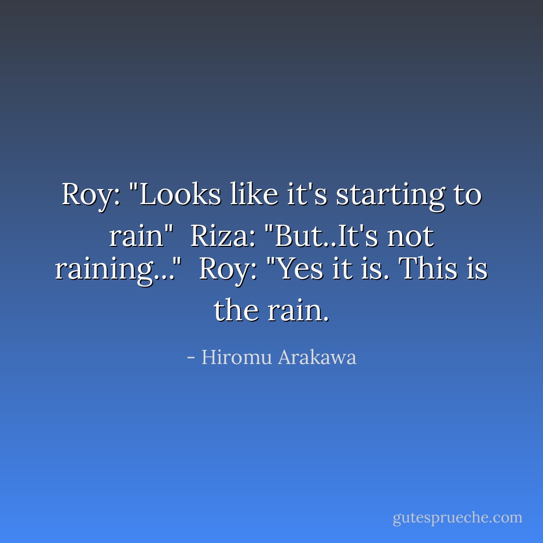 Roy: "Looks like it's starting to rain"<br /><br />Riza: "But..It's not raining..."<br /><br />Roy: "Yes it is. This is the rain. - Hiromu Arakawa