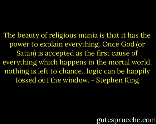 The beauty of religious mania is that it has the power to explain everything. Once God (or Satan) is accepted as the first cause of everything which happens in the mortal world, nothing is left to chance...logic can be happily tossed out the window. - Stephen King