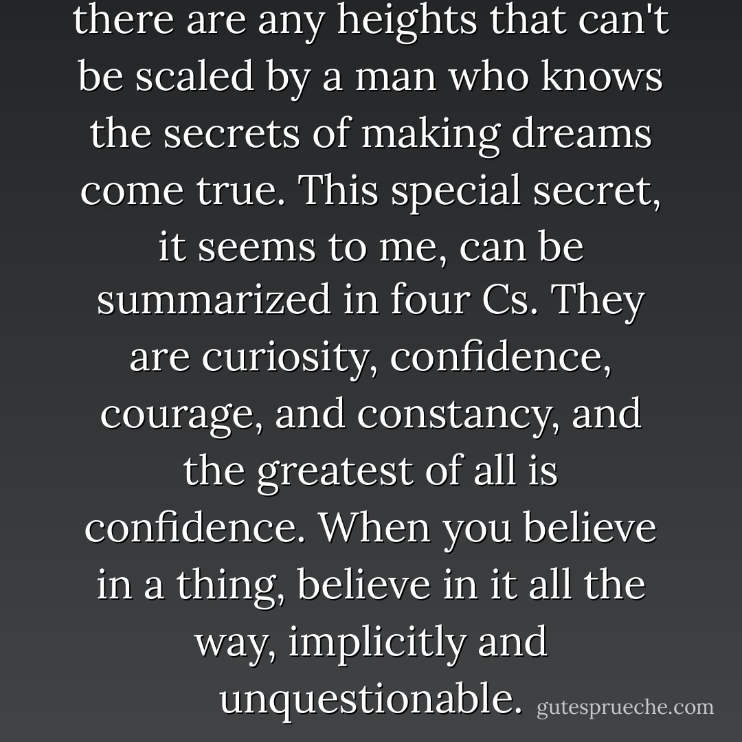 Somehow I can't believe that there are any heights that can't be scaled by a man who knows the secrets of making dreams come true. This special secret, it seems to me, can be summarized in four Cs. They are curiosity, confidence, courage, and constancy, and the greatest of all is confidence. When you believe in a thing, believe in it all the way, implicitly and unquestionable. - Walt Disney Company