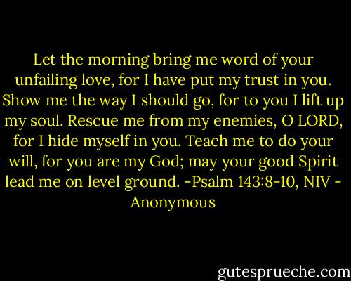 Let the morning bring me word of your unfailing love,<br />for I have put my trust in you.<br />Show me the way I should go,<br />for to you I lift up my soul.<br />Rescue me from my enemies, O LORD,<br />for I hide myself in you.<br />Teach me to do your will,<br />for you are my God;<br />may your good Spirit<br />lead me on level ground. -Psalm 143:8-10, NIV - Anonymous