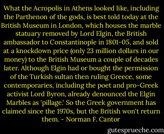 What the Acropolis in Athens looked like, including the Parthenon of the gods, is best told today at the British Museum in London, which houses the marble statuary removed by Lord Elgin, the British ambassador to Constantinople in 1801-05, and sold at a knockdown price (only 23 million dollars in our money) to the British Museum a couple of decades later. Although Elgin had or bought the permission of the Turkish sultan then ruling Greece, some contemporaries, including the poet and pro-Greek activist Lord Byron, already denounced the Elgin Marbles as 'pillage.' So the Greek government has claimed since the 1970s, but the British won't return them. - Norman F. Cantor