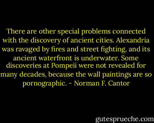 There are other special problems connected with the discovery of ancient cities. Alexandria was ravaged by fires and street fighting, and its ancient waterfront is underwater. Some discoveries at Pompeii were not revealed for many decades, because the wall paintings are so pornographic. - Norman F. Cantor