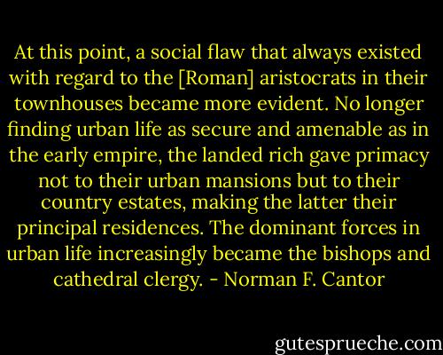 At this point, a social flaw that always existed with regard to the [Roman] aristocrats in their townhouses became more evident. No longer finding urban life as secure and amenable as in the early empire, the landed rich gave primacy not to their urban mansions but to their country estates, making the latter their principal residences. The dominant forces in urban life increasingly became the bishops and cathedral clergy. - Norman F. Cantor