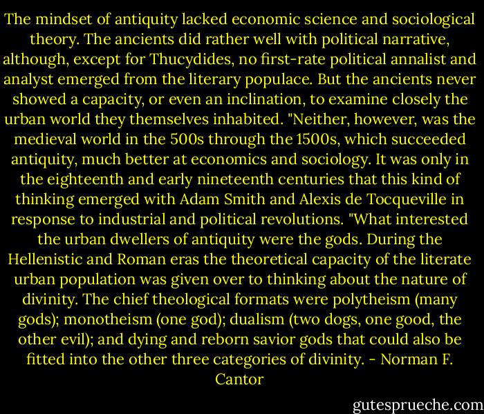 The mindset of antiquity lacked economic science and sociological theory. The ancients did rather well with political narrative, although, except for Thucydides, no first-rate political annalist and analyst emerged from the literary populace. But the ancients never showed a capacity, or even an inclination, to examine closely the urban world they themselves inhabited.<br />"Neither, however, was the medieval world in the 500s through the 1500s, which succeeded antiquity, much better at economics and sociology. It was only in the eighteenth and early nineteenth centuries that this kind of thinking emerged with Adam Smith and Alexis de Tocqueville in response to industrial and political revolutions.<br />"What interested the urban dwellers of antiquity were the gods. During the Hellenistic and Roman eras the theoretical capacity of the literate urban population was given over to thinking about the nature of divinity. The chief theological formats were polytheism (many gods); monotheism (one god); dualism (two dogs, one good, the other evil); and dying and reborn savior gods that could also be fitted into the other three categories of divinity. - Norman F. Cantor