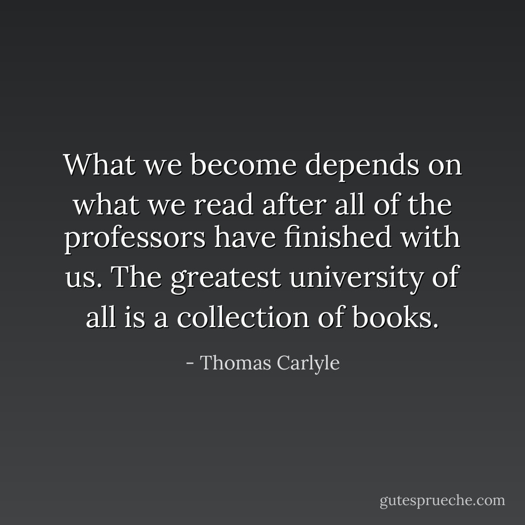 What we become depends on what we read after all of the professors have finished with us. The greatest university of all is a collection of books. - Thomas Carlyle