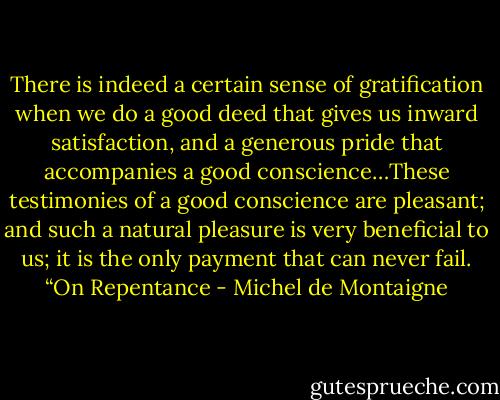There is indeed a certain sense of gratification when we do a good deed that gives us inward satisfaction, and a generous pride that accompanies a good conscience…These testimonies of a good conscience are pleasant; and such a natural pleasure is very beneficial to us; it is the only payment that can never fail. “On Repentance - Michel de Montaigne