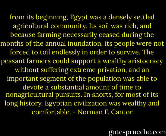 from its beginning, Egypt was a densely settled agricultural community. Its soil was rich, and because farming necessarily ceased during the months of the annual inundation, its people were not forced to toil endlessly in order to survive. The peasant farmers could support a wealthy aristocracy without suffering extreme privation, and an important segment of the population was able to devote a substantial amount of time to nonagricultural pursuits. In shorts, for most of its long history, Egyptian civilization was wealthy and comfortable. - Norman F. Cantor