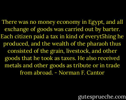 There was no money economy in Egypt, and all exchange of goods was carried out by barter. Each citizen paid a tax in kind of everyt5hing he produced, and the wealth of the pharaoh thus consisted of the grain, livestock, and other goods that he took as taxes. He also received metals and other goods as tribute or in trade from abroad. - Norman F. Cantor