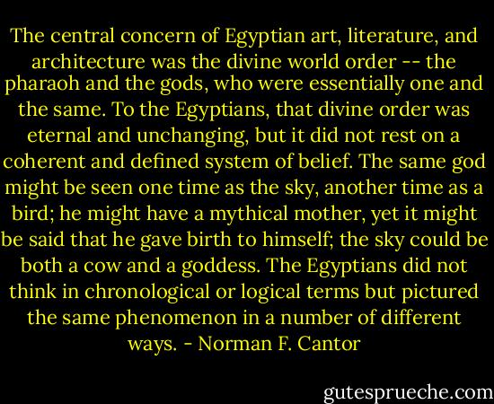 The central concern of Egyptian art, literature, and architecture was the divine world order -- the pharaoh and the gods, who were essentially one and the same. To the Egyptians, that divine order was eternal and unchanging, but it did not rest on a coherent and defined system of belief. The same god might be seen one time as the sky, another time as a bird; he might have a mythical mother, yet it might be said that he gave birth to himself; the sky could be both a cow and a goddess. The Egyptians did not think in chronological or logical terms but pictured the same phenomenon in a number of different ways. - Norman F. Cantor