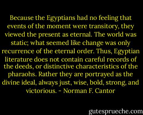 Because the Egyptians had no feeling that events of the moment were transitory, they viewed the present as eternal. The world was static; what seemed like change was only recurrence of the eternal order. Thus, Egyptian literature does not contain careful records of the deeds, or distinctive characteristics of the pharaohs. Rather they are portrayed as the divine ideal, always just, wise, bold, strong, and victorious. - Norman F. Cantor