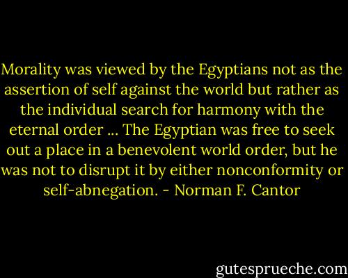 Morality was viewed by the Egyptians not as the assertion of self against the world but rather as the individual search for harmony with the eternal order ... The Egyptian was free to seek out a place in a benevolent world order, but he was not to disrupt it by either nonconformity or self-abnegation. - Norman F. Cantor