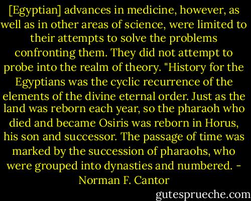 [Egyptian] advances in medicine, however, as well as in other areas of science, were limited to their attempts to solve the problems confronting them. They did not attempt to probe into the realm of theory.<br />"History for the Egyptians was the cyclic recurrence of the elements of the divine eternal order. Just as the land was reborn each year, so the pharaoh who died and became Osiris was reborn in Horus, his son and successor. The passage of time was marked by the succession of pharaohs, who were grouped into dynasties and numbered. - Norman F. Cantor