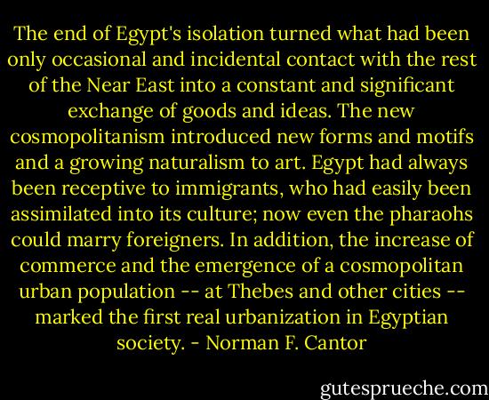 The end of Egypt's isolation turned what had been only occasional and incidental contact with the rest of the Near East into a constant and significant exchange of goods and ideas. The new cosmopolitanism introduced new forms and motifs and a growing naturalism to art. Egypt had always been receptive to immigrants, who had easily been assimilated into its culture; now even the pharaohs could marry foreigners. In addition, the increase of commerce and the emergence of a cosmopolitan urban population -- at Thebes and other cities -- marked the first real urbanization in Egyptian society. - Norman F. Cantor